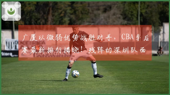 广厦以微弱优势战胜对手，CBA季后赛最新排行揭晓！残阵的深圳队面临被淘汰危机，战绩为0-2。