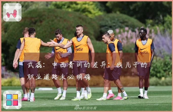武磊：中西青训的差异；我儿子的职业道路未必明确