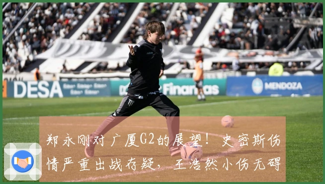 郑永刚对广厦G2的展望！史密斯伤情严重出战存疑，王浩然小伤无碍！