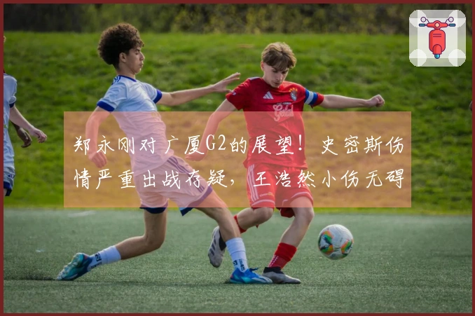 郑永刚对广厦G2的展望！史密斯伤情严重出战存疑，王浩然小伤无碍！